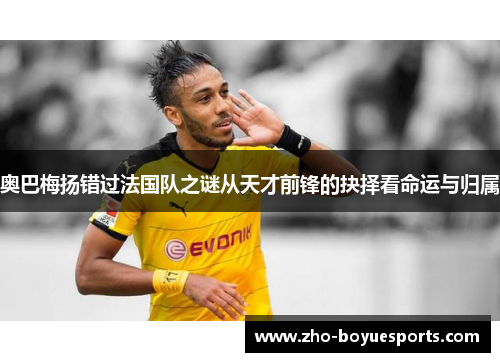 奥巴梅扬错过法国队之谜从天才前锋的抉择看命运与归属