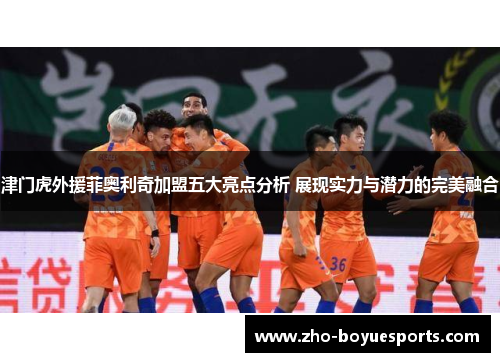 津门虎外援菲奥利奇加盟五大亮点分析 展现实力与潜力的完美融合
