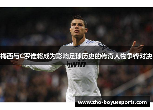 梅西与C罗谁将成为影响足球历史的传奇人物争锋对决